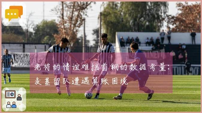 老将的情谊难挡首钢的数据考量：麦基留队遭遇算账困境