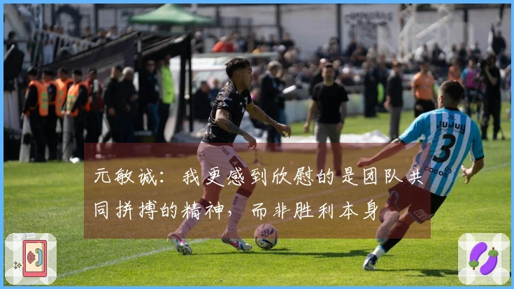 元敏诚:我更感到欣慰的是团队共同拼搏的精神,而非胜利本身